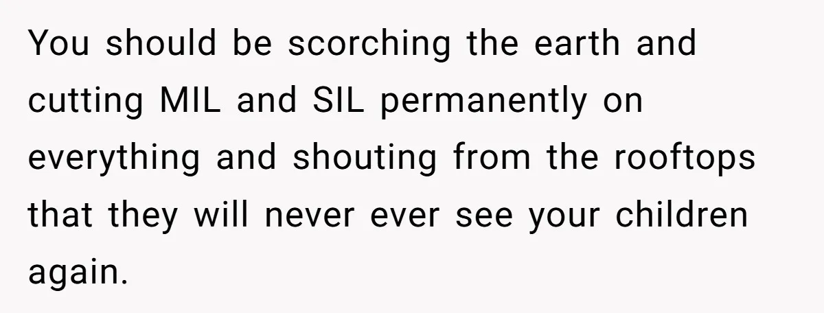 You should be scorching the earth and cutting MIL and SIL permanently on everything and shouting from the rooftops that they will never ever see your children again.
