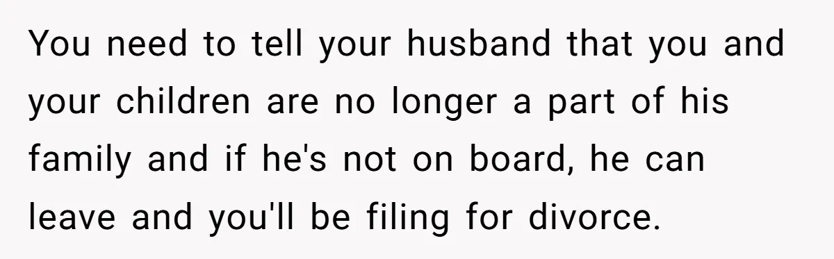 You need to tell your husband that you and your children are no longer a part of his family and if he's not on board, he can leave and you'll...