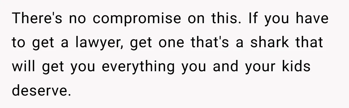 There's no compromise on this. If you have to get a lawyer, get one that's a shark that will get you everything you and your kids deserve.