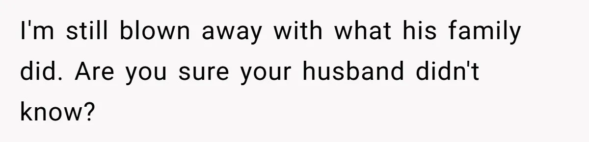 I'm still blown away with what his family did. Are you sure your husband didn't know?