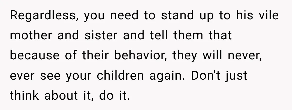 Regardless, you need to stand up to his vile mother and sister and tell them that because of their behavior, they will never, ever see your children again. Don't just...