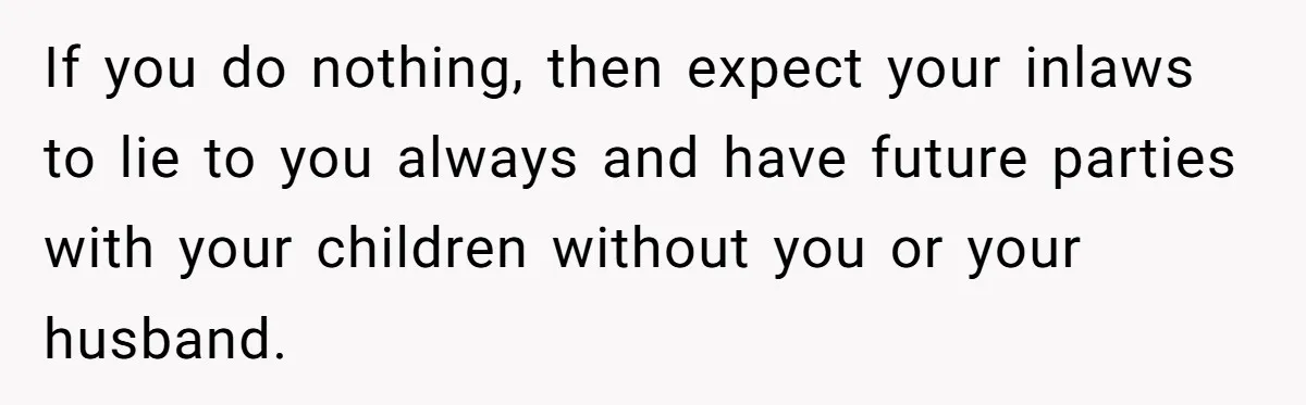 If you do nothing, then expect your inlaws to lie to you always and have future parties with your children without you or your husband.