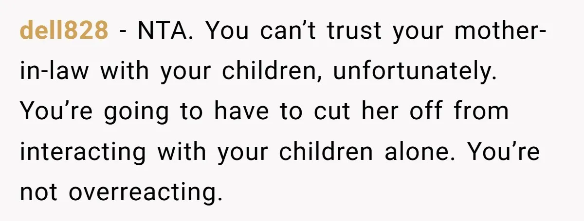 dell828 − NTA. You can’t trust your mother-in-law with your children, unfortunately. You’re going to have to cut her off from interacting with your children alone. You’re not overreacting.