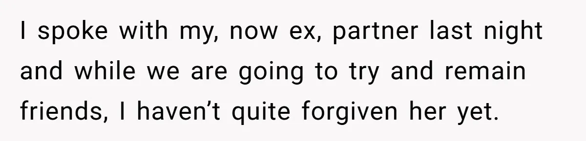 I spoke with my, now ex, partner last night and while we are going to try and remain friends, I haven’t quite forgiven her yet.