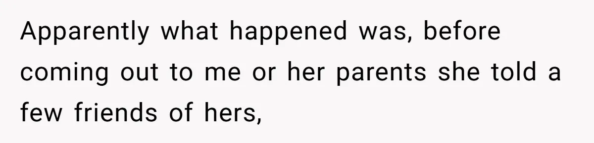 Apparently what happened was, before coming out to me or her parents she told a few friends of hers,