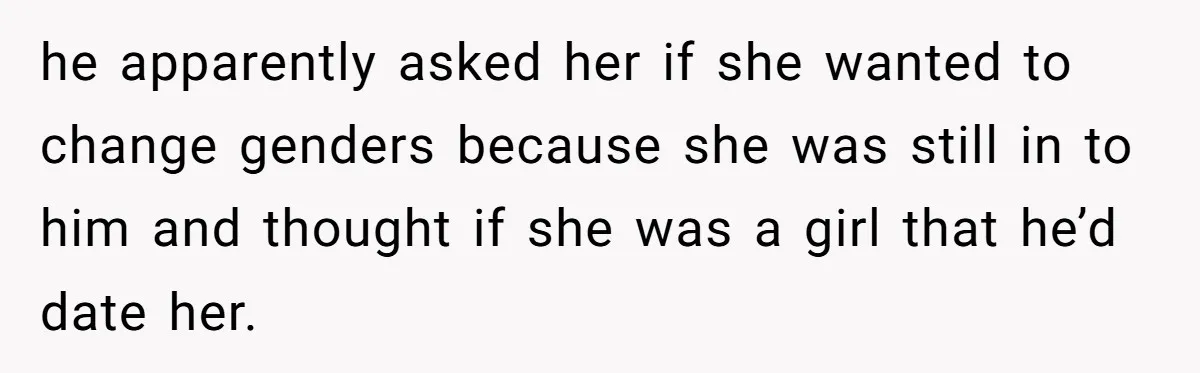 he apparently asked her if she wanted to change genders because she was still in to him and thought if she was a girl that he’d date her.