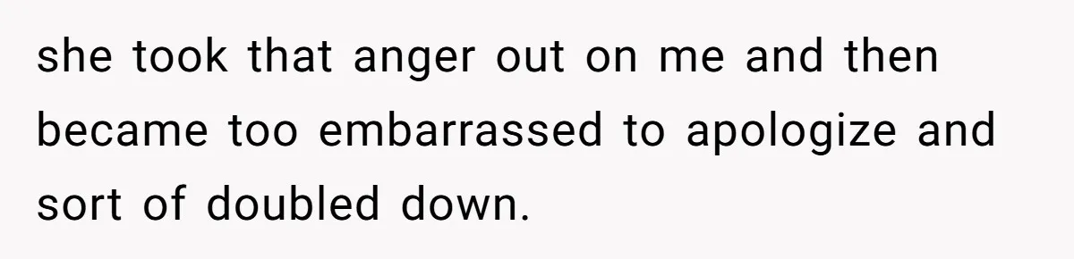 she took that anger out on me and then became too embarrassed to apologize and sort of doubled down.