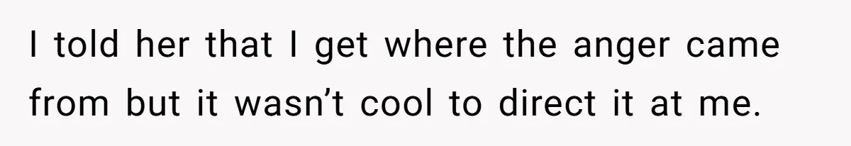 I told her that I get where the anger came from but it wasn’t cool to direct it at me.