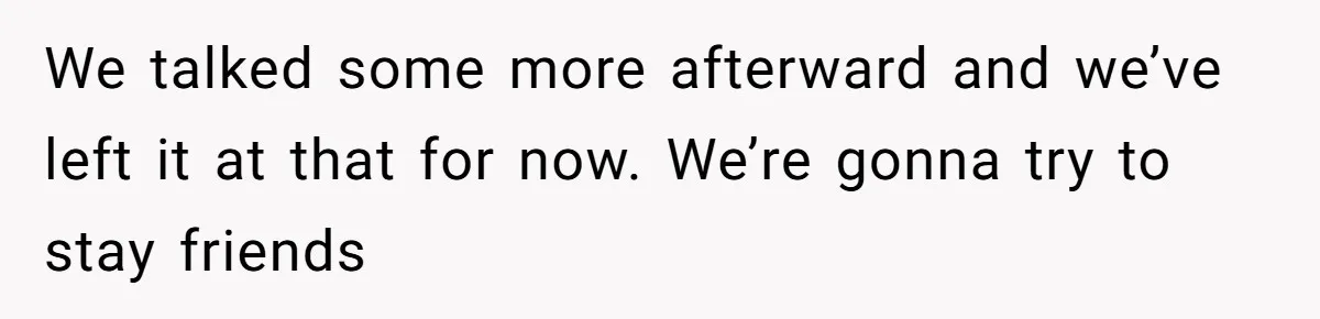 We talked some more afterward and we’ve left it at that for now. We’re gonna try to stay friends