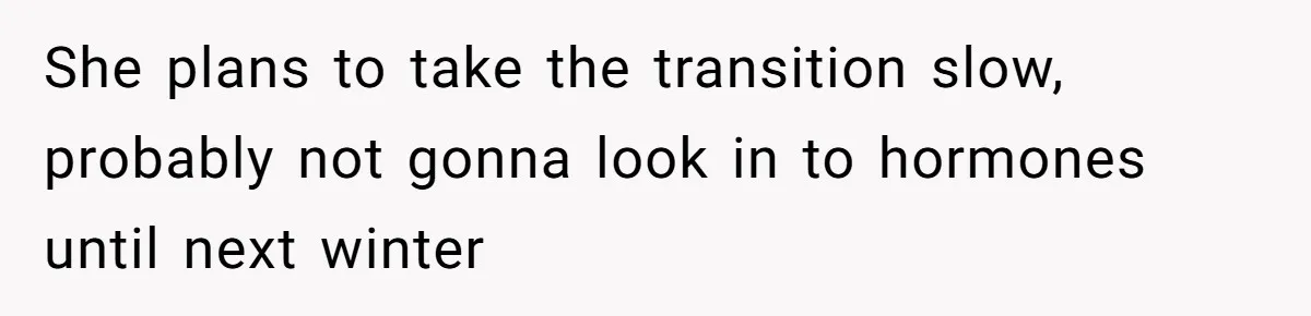 She plans to take the transition slow, probably not gonna look in to hormones until next winter