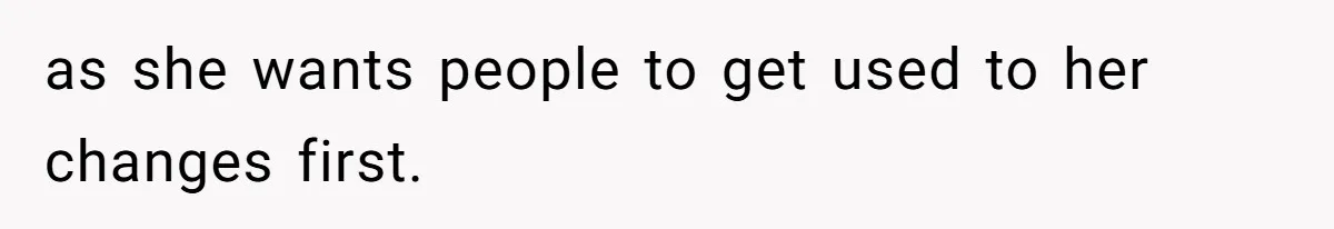 as she wants people to get used to her changes first.