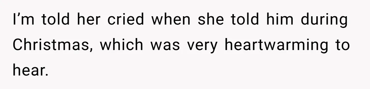 I’m told her cried when she told him during Christmas, which was very heartwarming to hear.