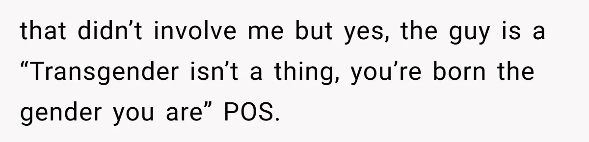 that didn’t involve me but yes, the guy is a “Transgender isn’t a thing, you’re born the gender you are” POS.