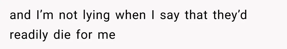 and I’m not lying when I say that they’d readily die for me