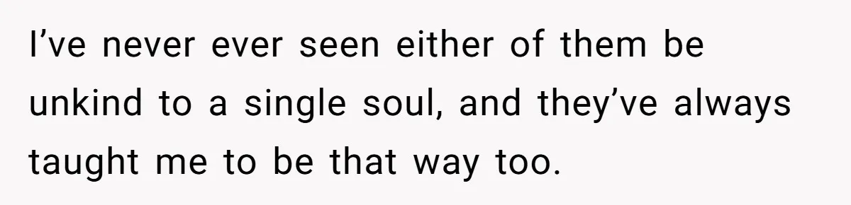 I’ve never ever seen either of them be unkind to a single soul, and they’ve always taught me to be that way too.