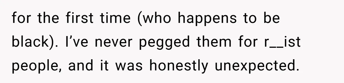 for the first time (who happens to be black). I’ve never pegged them for r__ist people, and it was honestly unexpected.