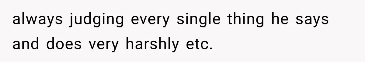 always judging every single thing he says and does very harshly etc.