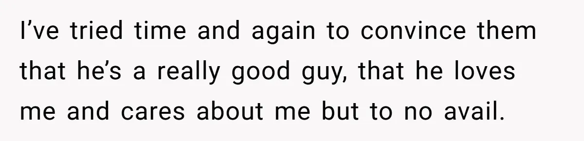 I’ve tried time and again to convince them that he’s a really good guy, that he loves me and cares about me but to no avail.
