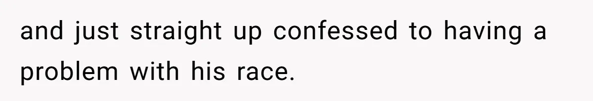 and just straight up confessed to having a problem with his race.