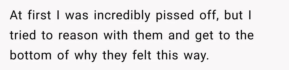 At first I was incredibly pissed off, but I tried to reason with them and get to the bottom of why they felt this way.