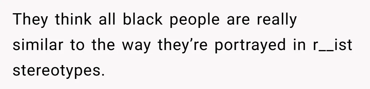 They think all black people are really similar to the way they’re portrayed in r__ist stereotypes.