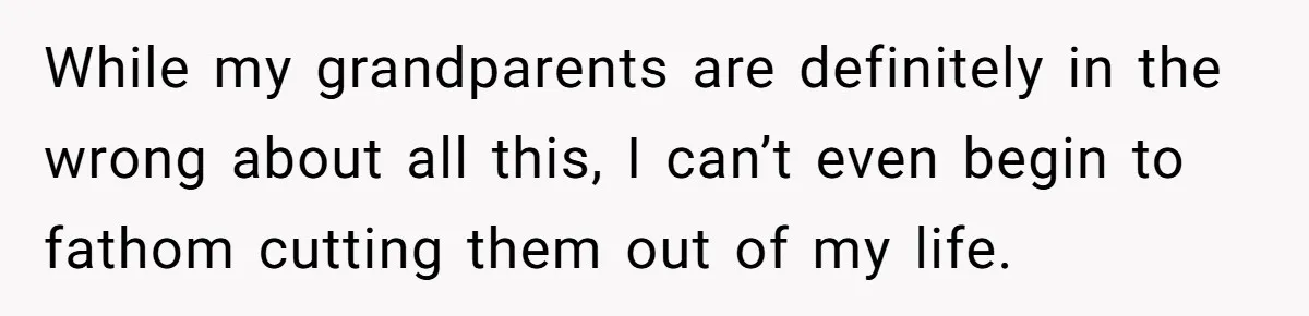 While my grandparents are definitely in the wrong about all this, I can’t even begin to fathom cutting them out of my life.