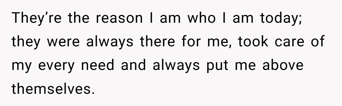 They’re the reason I am who I am today; they were always there for me, took care of my every need and always put me above themselves.