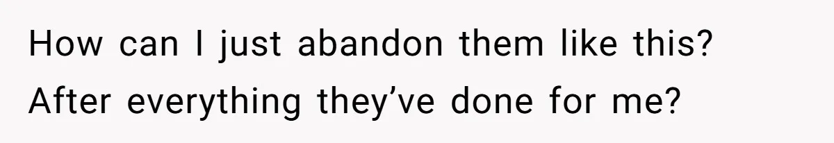 How can I just abandon them like this? After everything they’ve done for me?