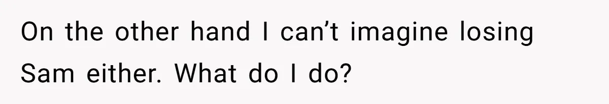 On the other hand I can’t imagine losing Sam either. What do I do?