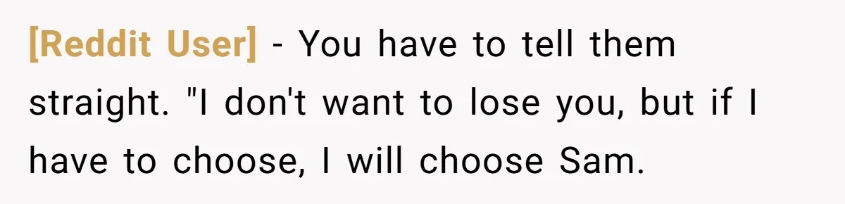 [Reddit User] − You have to tell them straight. "I don't want to lose you, but if I have to choose, I will choose Sam.