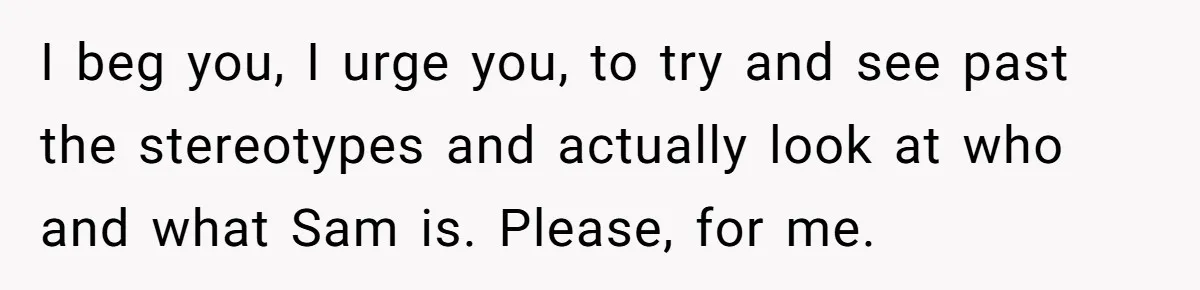 I beg you, I urge you, to try and see past the stereotypes and actually look at who and what Sam is. Please, for me.