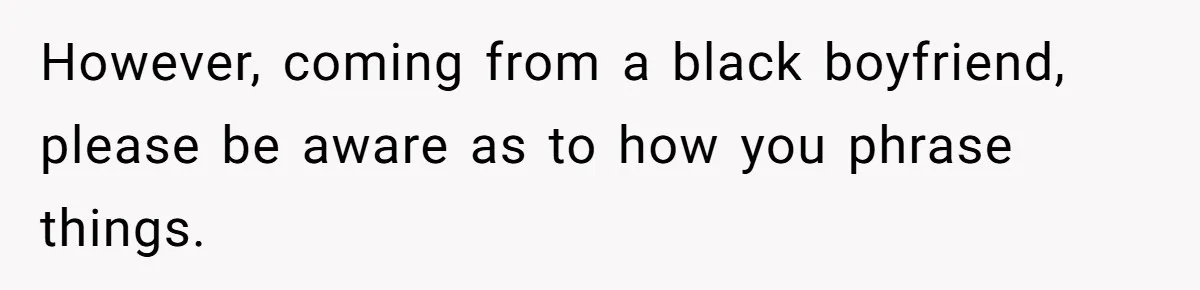 However, coming from a black boyfriend, please be aware as to how you phrase things.