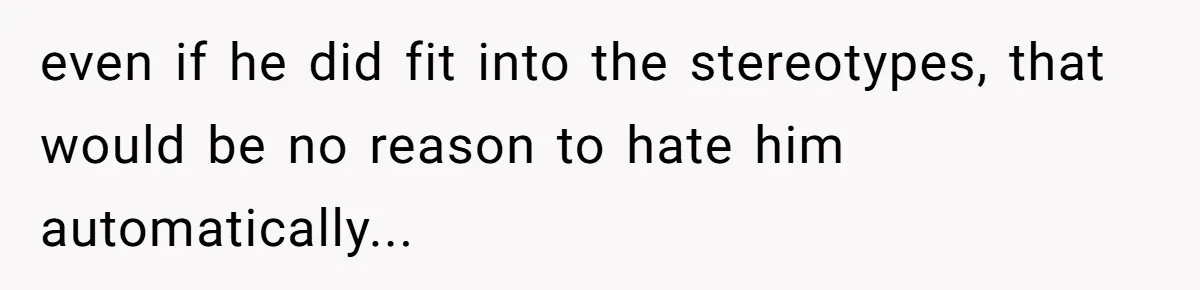 even if he did fit into the stereotypes, that would be no reason to hate him automatically...