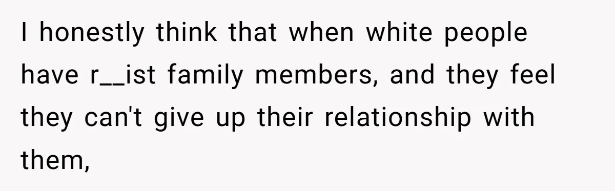 I honestly think that when white people have r__ist family members, and they feel they can't give up their relationship with them,