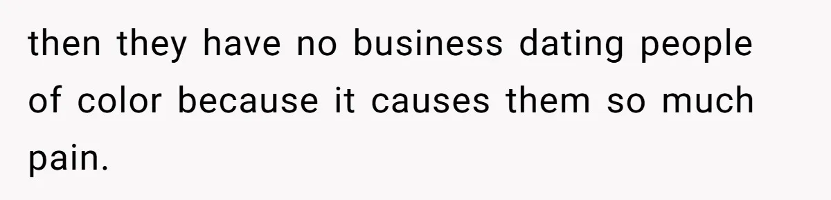 then they have no business dating people of color because it causes them so much pain.