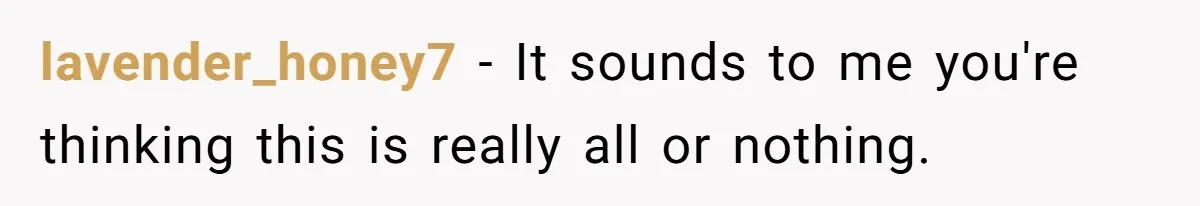 lavender_honey7 − It sounds to me you're thinking this is really all or nothing.