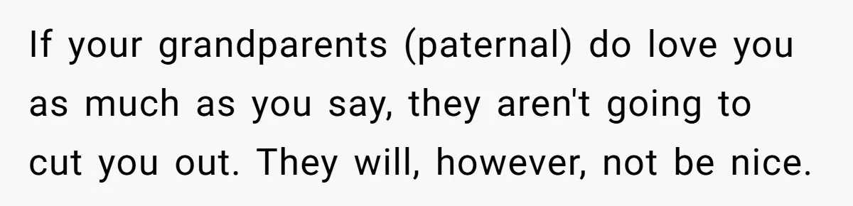 If your grandparents (paternal) do love you as much as you say, they aren't going to cut you out. They will, however, not be nice.