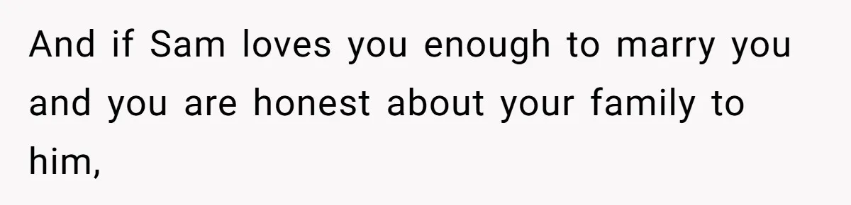 And if Sam loves you enough to marry you and you are honest about your family to him,