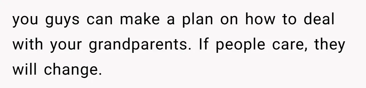 you guys can make a plan on how to deal with your grandparents. If people care, they will change.