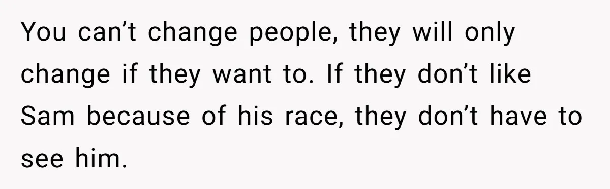 You can’t change people, they will only change if they want to. If they don’t like Sam because of his race, they don’t have to see him.