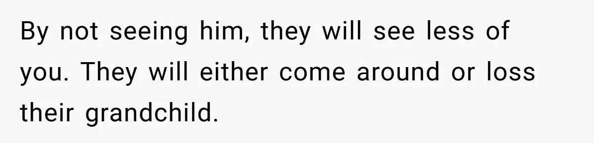 By not seeing him, they will see less of you. They will either come around or loss their grandchild.