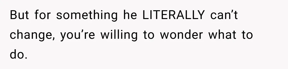 But for something he LITERALLY can’t change, you’re willing to wonder what to do.