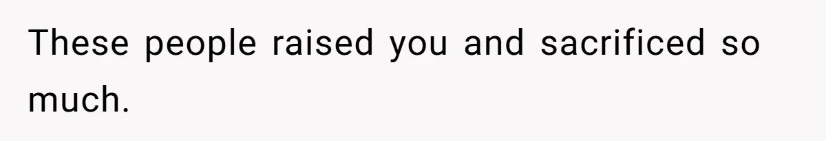 These people raised you and sacrificed so much.