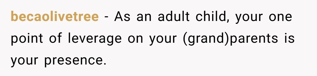 becaolivetree − As an adult child, your one point of leverage on your (grand)parents is your presence.