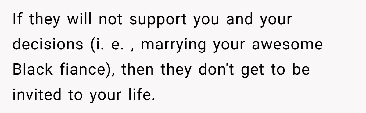 If they will not support you and your decisions (i. e. , marrying your awesome Black fiance), then they don't get to be invited to your life.