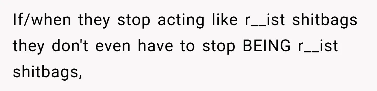 If/when they stop acting like r__ist shitbags they don't even have to stop BEING r__ist shitbags,