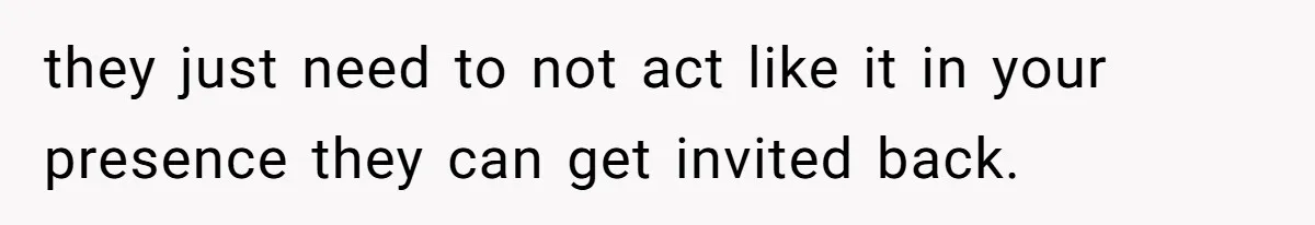 they just need to not act like it in your presence they can get invited back.