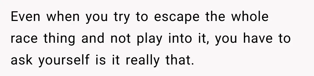 Even when you try to escape the whole race thing and not play into it, you have to ask yourself is it really that.