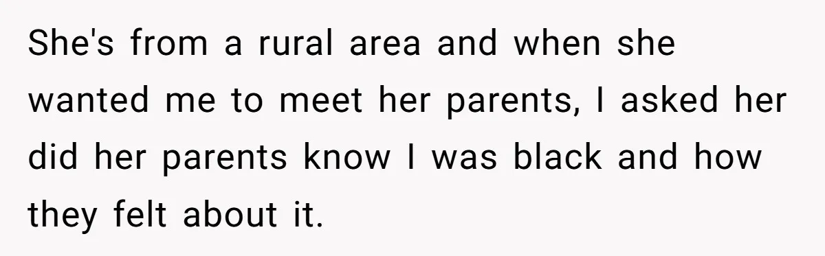 She's from a rural area and when she wanted me to meet her parents, I asked her did her parents know I was black and how they felt about it.