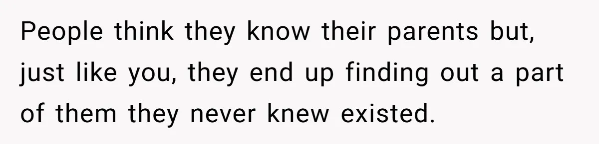 People think they know their parents but, just like you, they end up finding out a part of them they never knew existed.